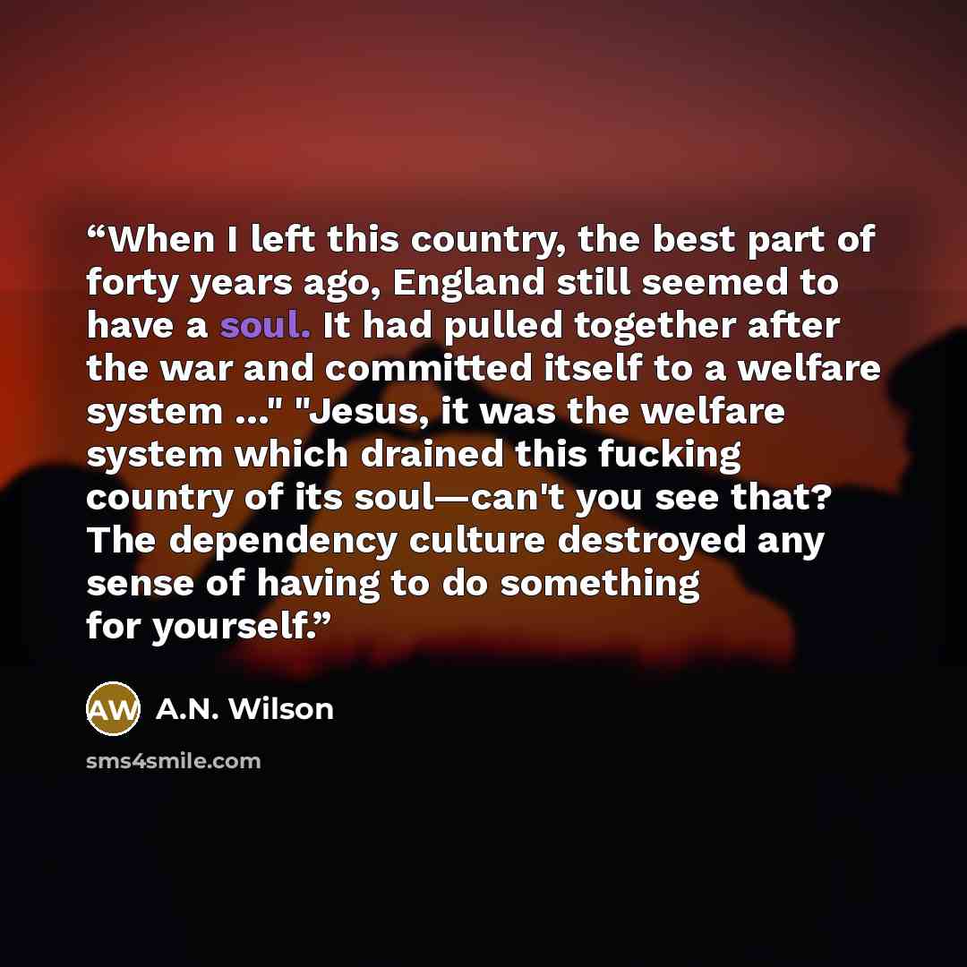 “When I left this country, the best part of forty years ago, England still seemed to have a soul. It had pulled together after the war and committed itself to a welfare system …" "Jesus, it was the welfare system which drained this fucking country of its soul—can't you see that? The dependency…” quote by A.N. Wilson