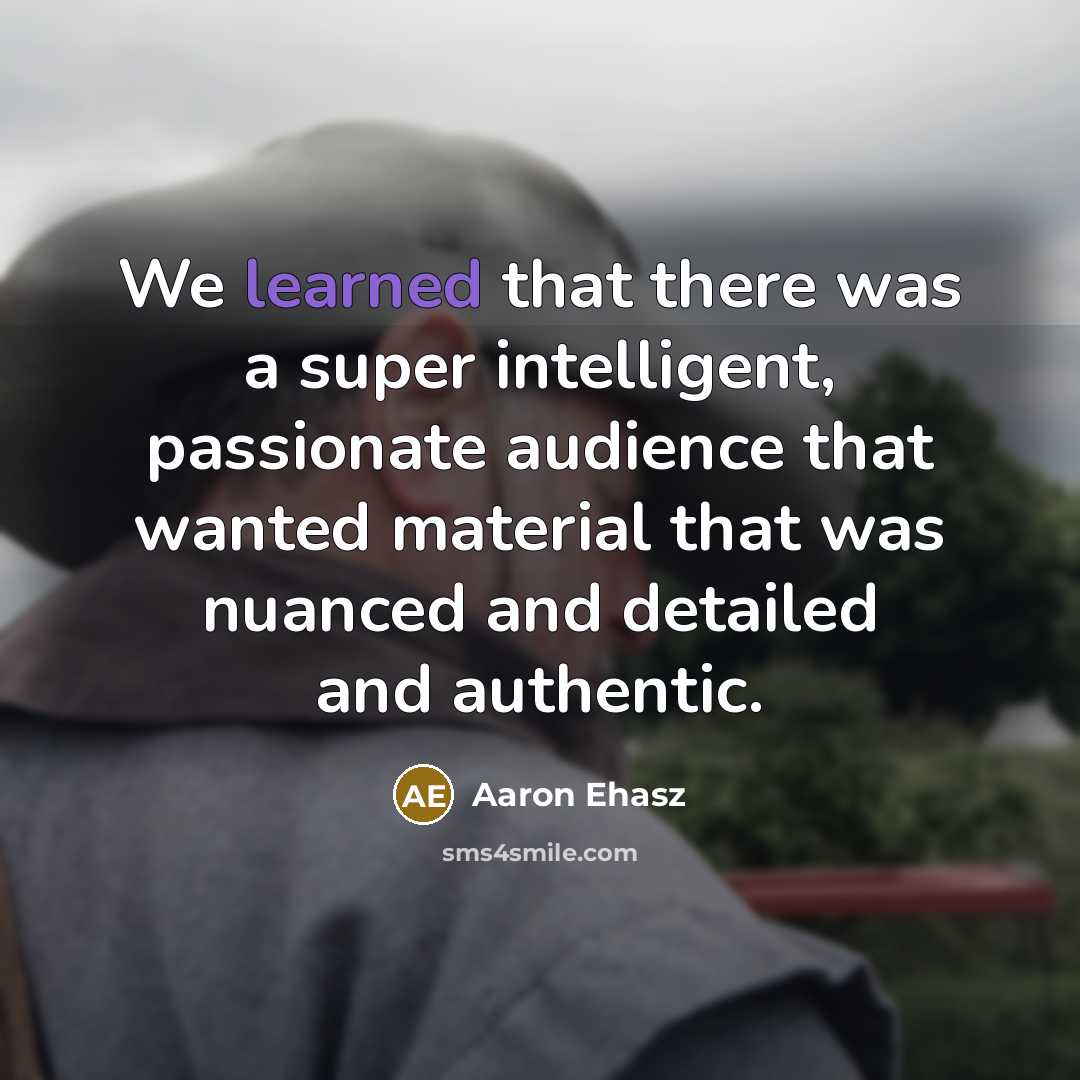 “We learned that there was a super intelligent, passionate audience that wanted material that was nuanced and detailed and authentic.” quote by Aaron Ehasz