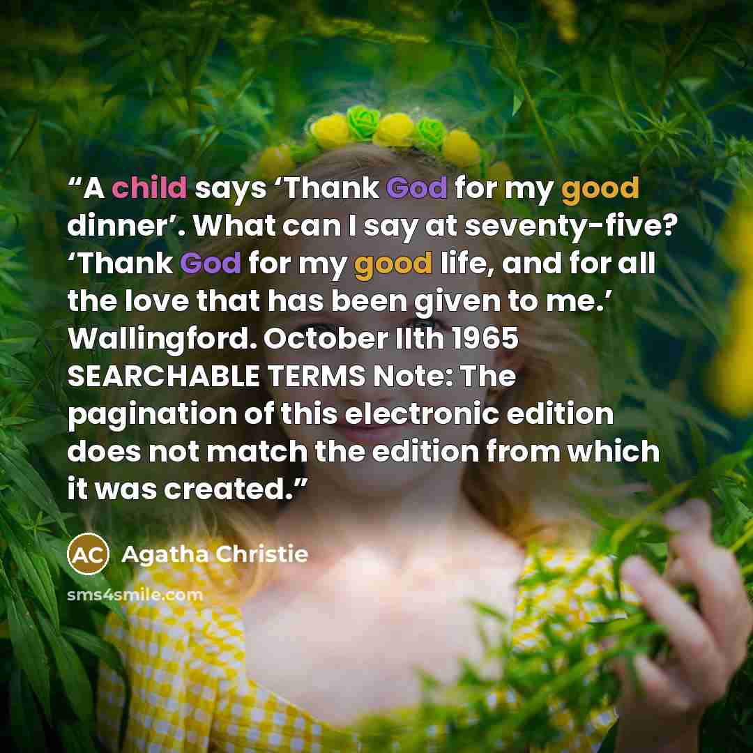 “A child says ‘Thank God for my good dinner’. What can I say at seventy-five? ‘Thank God for my good life, and for all the love that has been given to me.’ Wallingford. October IIth 1965 SEARCHABLE TERMS Note: The pagination of this electronic edition does not match the edition from which it was…” quote by Agatha Christie