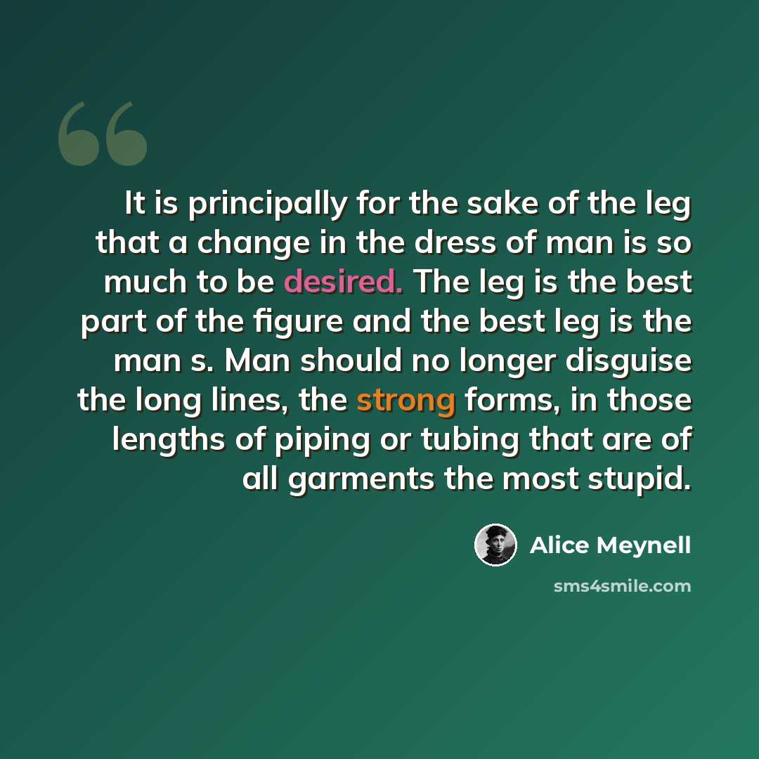 “It is principally for the sake of the leg that a change in the dress of man is so much to be desired. The leg is the best part of the figure and the best leg is the man s. Man should no longer disguise the long lines, the strong forms, in those lengths of piping or tubing that are of all garments…” quote by Alice Meynell