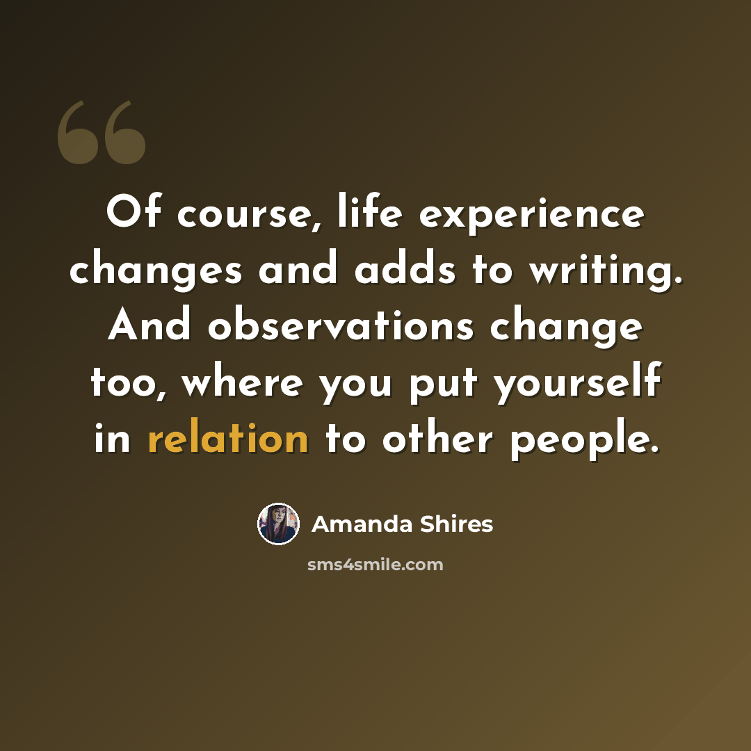 “Of course, life experience changes and adds to writing. And observations change too, where you put yourself in relation to other people.” quote by Amanda Shires