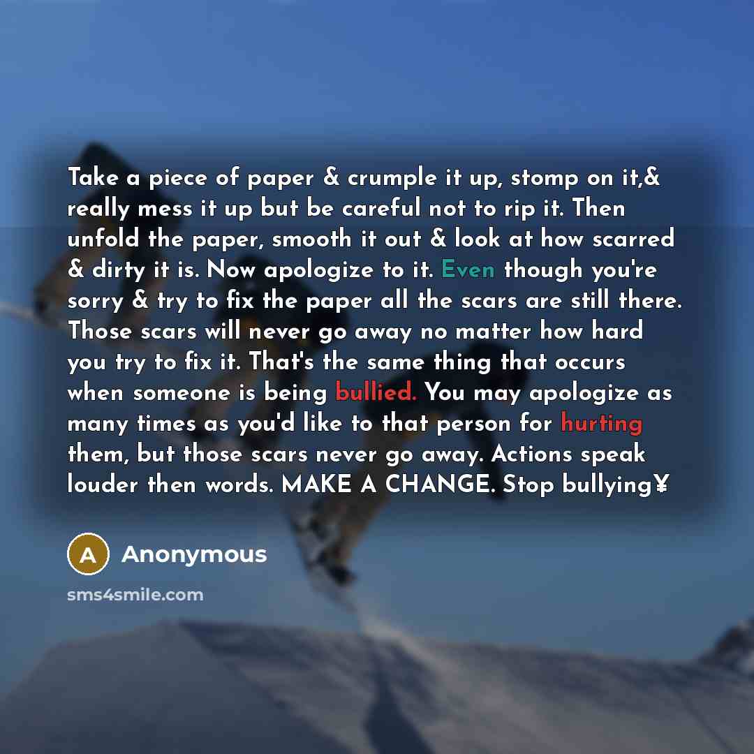 “Take a piece of paper & crumple it up, stomp on it,& really mess it up but be careful not to rip it. Then unfold the paper, smooth it out & look at how scarred & dirty it is. Now apologize to it. Even though you're sorry & try to fix the paper all the scars are still there. Those scars will never…” quote by Anonymous