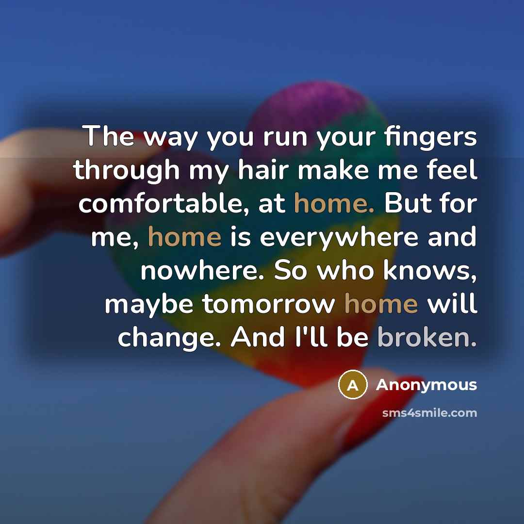 “The way you run your fingers through my hair make me feel comfortable, at home. But for me, home is everywhere and nowhere. So who knows, maybe tomorrow home will change. And I'll be broken.” quote by Anonymous