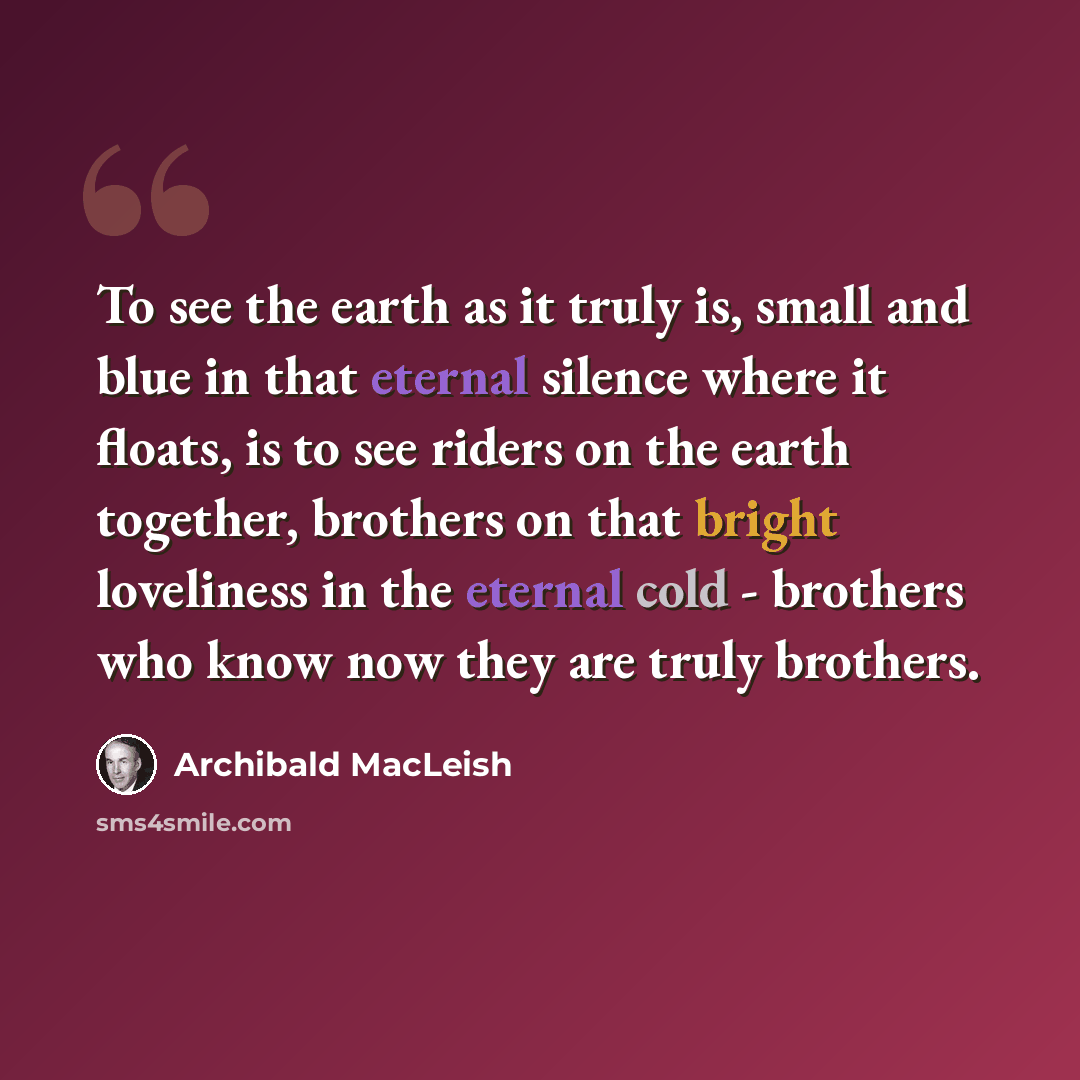 “To see the earth as it truly is, small and blue in that eternal silence where it floats, is to see riders on the earth together, brothers on that bright loveliness in the eternal cold - brothers who know now they are truly brothers.” quote by Archibald MacLeish