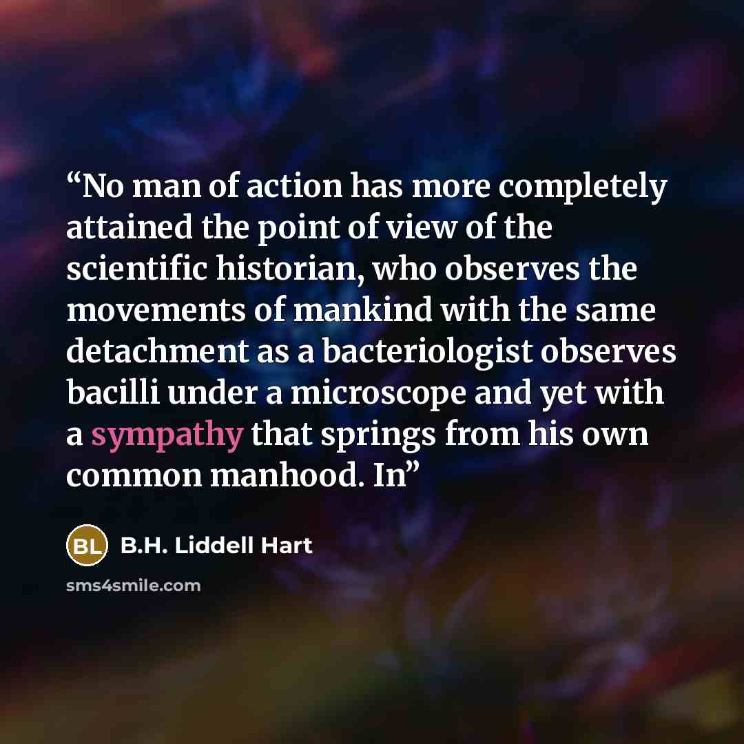 “No man of action has more completely attained the point of view of the scientific historian, who observes the movements of mankind with the same detachment as a bacteriologist observes bacilli under a microscope and yet with a sympathy that springs from his own common manhood. In” quote by B.H. Liddell Hart