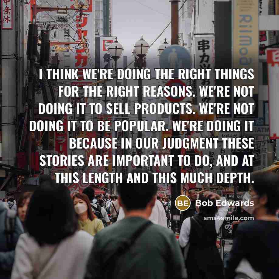 “I think we're doing the right things for the right reasons. We're not doing it to sell products. We're not doing it to be popular. We're doing it because in our judgment these stories are important to do, and at this length and this much depth.” quote by Bob Edwards