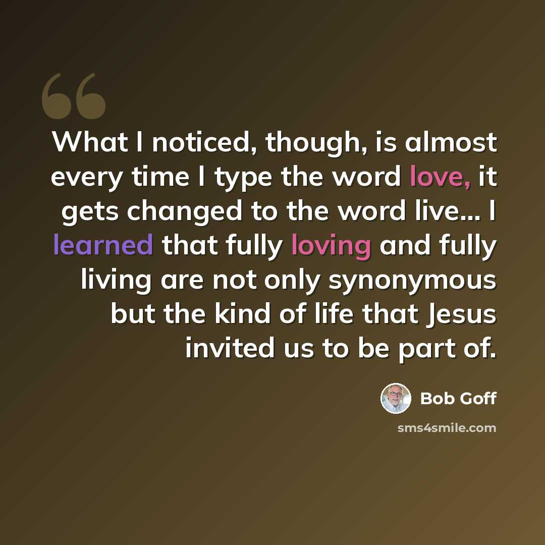“What I noticed, though, is almost every time I type the word love, it gets changed to the word live… I learned that fully loving and fully living are not only synonymous but the kind of life that Jesus invited us to be part of.” quote by Bob Goff