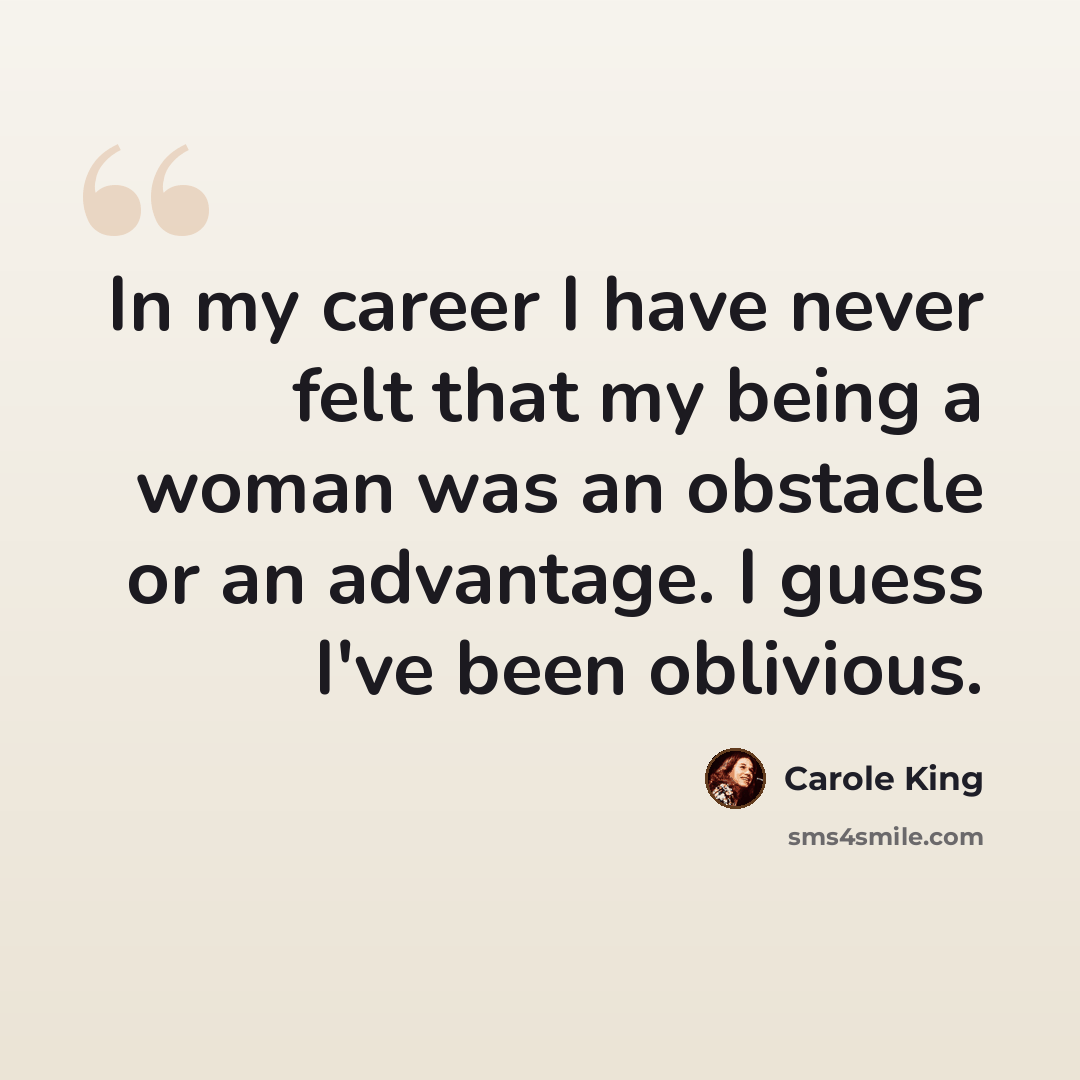 “In my career I have never felt that my being a woman was an obstacle or an advantage. I guess I've been oblivious.” quote by Carole King