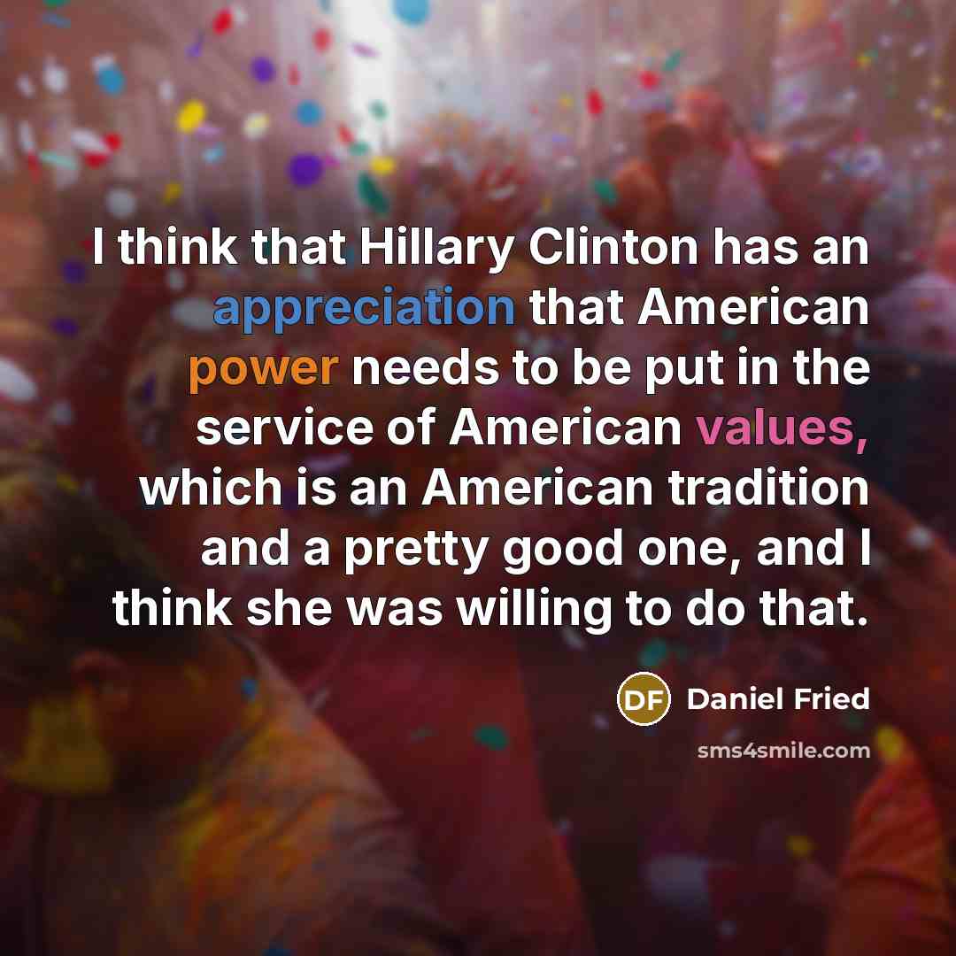 “I think that Hillary Clinton has an appreciation that American power needs to be put in the service of American values, which is an American tradition and a pretty good one, and I think she was willing to do that.” quote by Daniel Fried