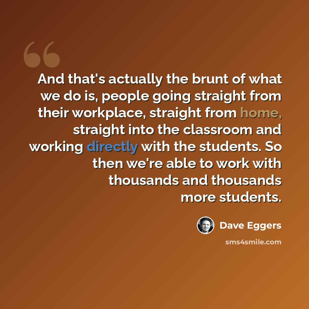 “And that's actually the brunt of what we do is, people going straight from their workplace, straight from home, straight into the classroom and working directly with the students. So then we're able to work with thousands and thousands more students.” quote by Dave Eggers