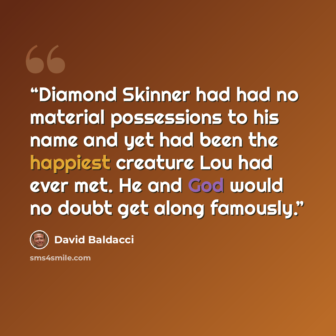 “Diamond Skinner had had no material possessions to his name and yet had been the happiest creature Lou had ever met. He and God would no doubt get along famously.” quote by David Baldacci