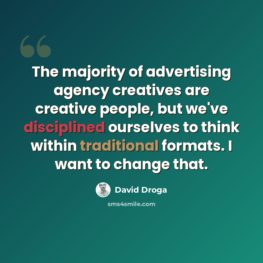 “The majority of advertising agency creatives are creative people, but we've disciplined ourselves to think within traditional formats. I want to change that.” quote by David Droga