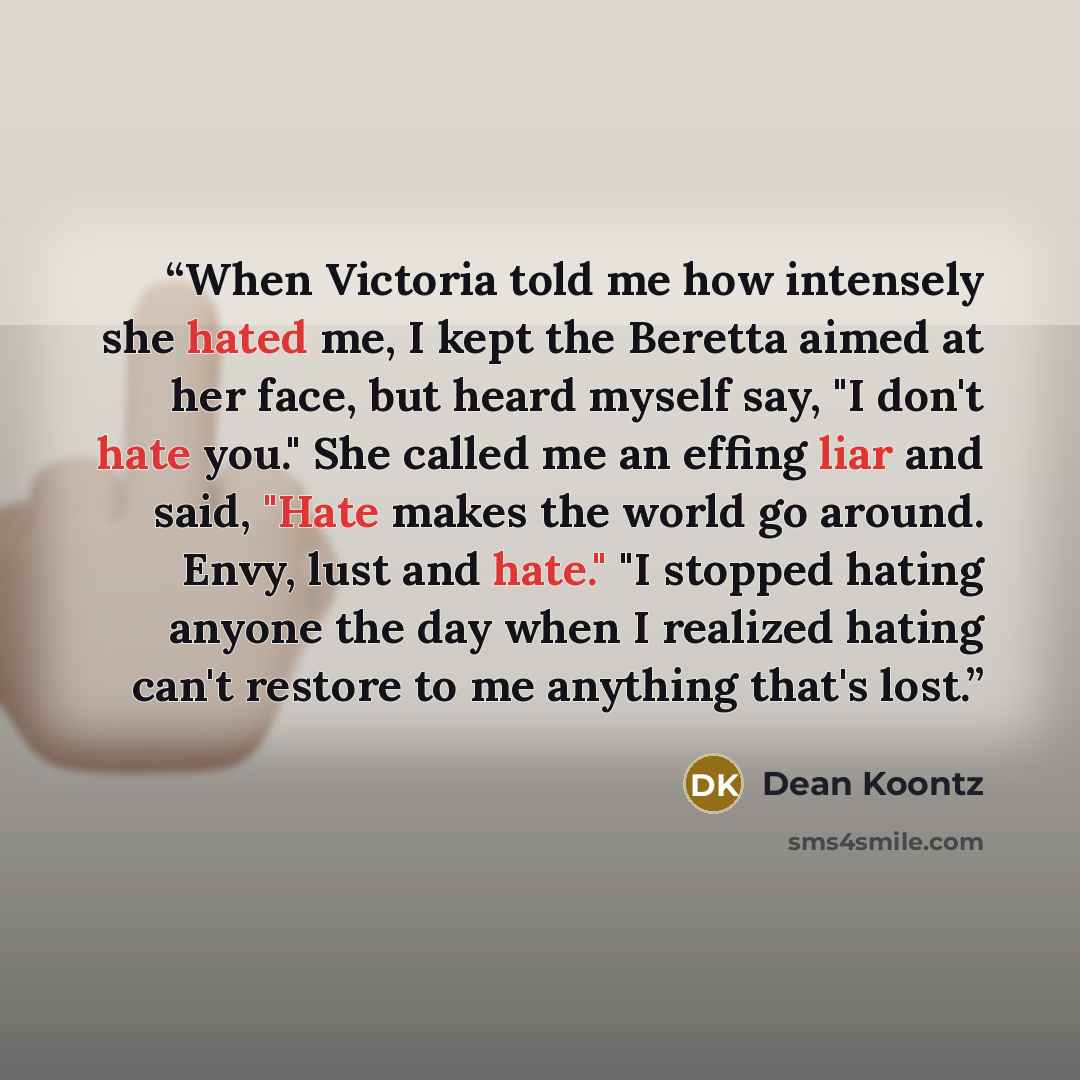 “When Victoria told me how intensely she hated me, I kept the Beretta aimed at her face, but heard myself say, "I don't hate you." She called me an effing liar and said, "Hate makes the world go around. Envy, lust and hate." "I stopped hating anyone the day when I realized hating can't restore to…” quote by Dean Koontz