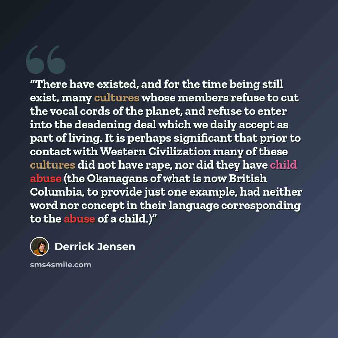 “There have existed, and for the time being still exist, many cultures whose members refuse to cut the vocal cords of the planet, and refuse to enter into the deadening deal which we daily accept as part of living. It is perhaps significant that prior to contact with Western Civilization many of…” quote by Derrick Jensen