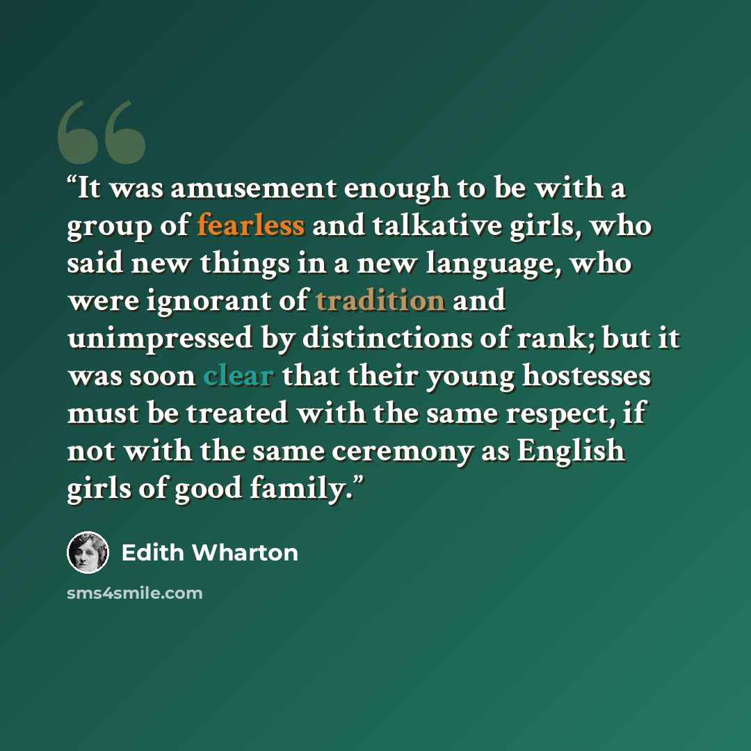 “It was amusement enough to be with a group of fearless and talkative girls, who said new things in a new language, who were ignorant of tradition and unimpressed by distinctions of rank; but it was soon clear that their young hostesses must be treated with the same respect, if not with the same…” quote by Edith Wharton