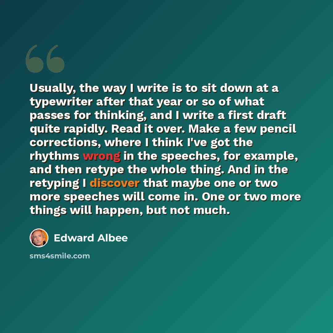 “Usually, the way I write is to sit down at a typewriter after that year or so of what passes for thinking, and I write a first draft quite rapidly. Read it over. Make a few pencil corrections, where I think I've got the rhythms wrong in the speeches, for example, and then retype the whole thing…” quote by Edward Albee