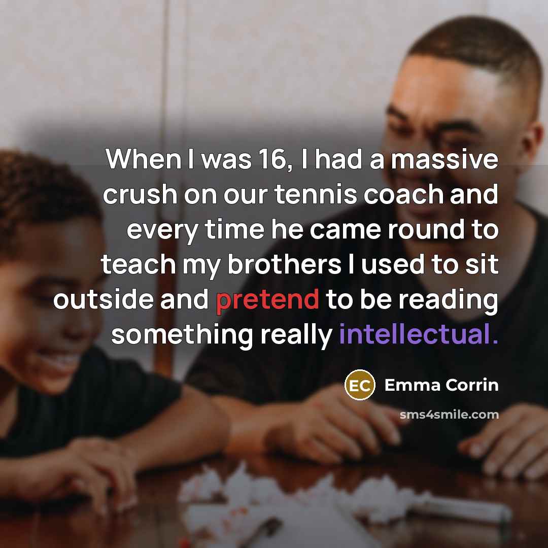 “When I was 16, I had a massive crush on our tennis coach and every time he came round to teach my brothers I used to sit outside and pretend to be reading something really intellectual.” quote by Emma Corrin