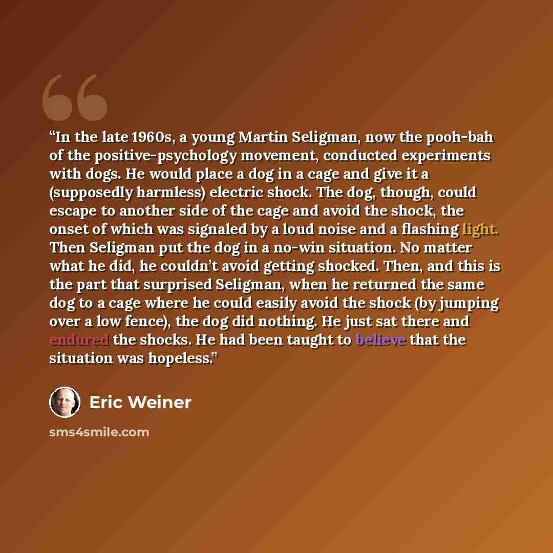 “In the late 1960s, a young Martin Seligman, now the pooh-bah of the positive-psychology movement, conducted experiments with dogs. He would place a dog in a cage and give it a (supposedly harmless) electric shock. The dog, though, could escape to another side of the cage and avoid the shock, the…” quote by Eric Weiner