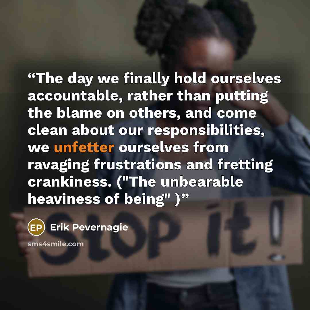 “The day we finally hold ourselves accountable, rather than putting the blame on others, and come clean about our responsibilities, we unfetter ourselves from ravaging frustrations and fretting crankiness. ("The unbearable heaviness of being" )” quote by Erik Pevernagie