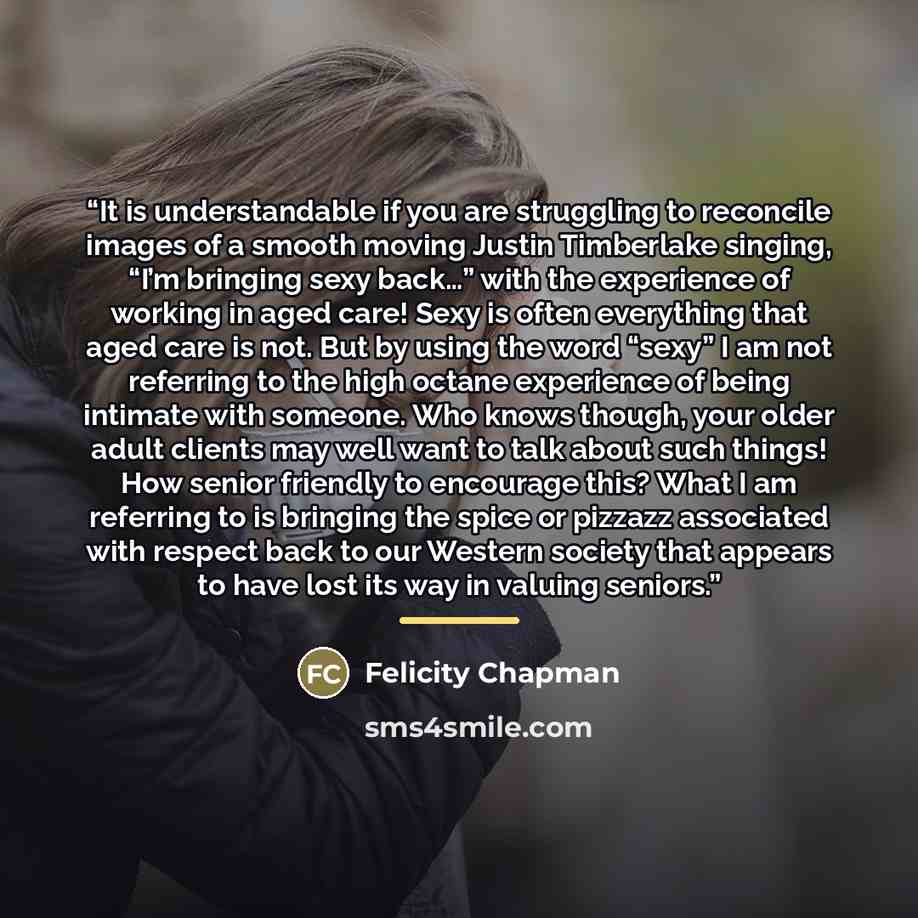 “It is understandable if you are struggling to reconcile images of a smooth moving Justin Timberlake singing, “I’m bringing sexy back…” with the experience of working in aged care! Sexy is often everything that aged care is not. But by using the word “sexy” I am not referring to the high octane…” quote by Felicity Chapman