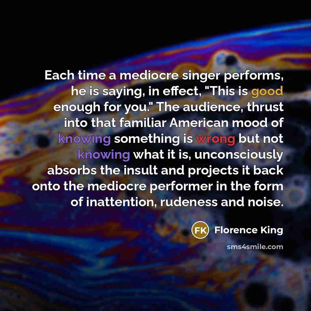 “Each time a mediocre singer performs, he is saying, in effect, "This is good enough for you." The audience, thrust into that familiar American mood of knowing something is wrong but not knowing what it is, unconsciously absorbs the insult and projects it back onto the mediocre performer in the…” quote by Florence King
