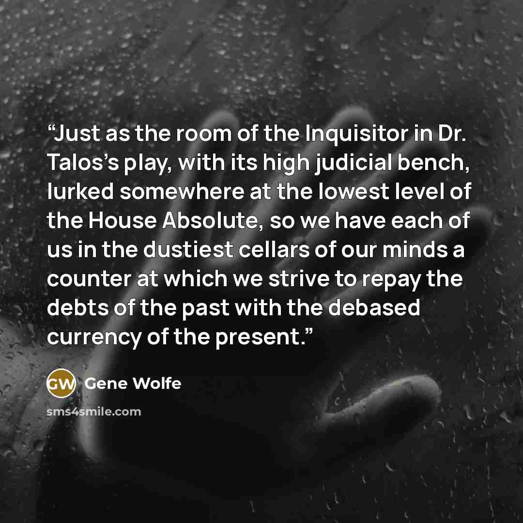 “Just as the room of the Inquisitor in Dr. Talos's play, with its high judicial bench, lurked somewhere at the lowest level of the House Absolute, so we have each of us in the dustiest cellars of our minds a counter at which we strive to repay the debts of the past with the debased currency of the…” quote by Gene Wolfe
