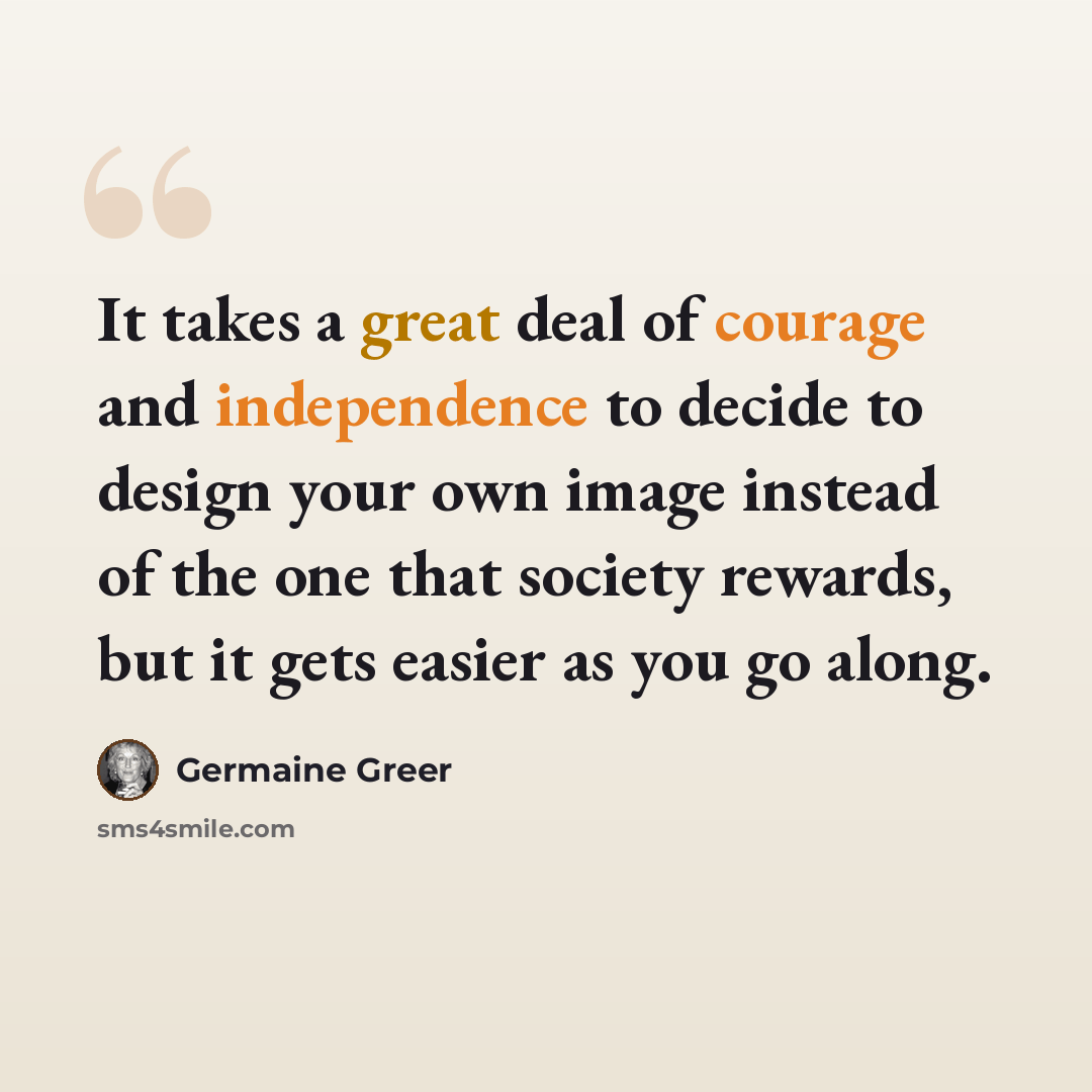“It takes a great deal of courage and independence to decide to design your own image instead of the one that society rewards, but it gets easier as you go along.” quote by Germaine Greer