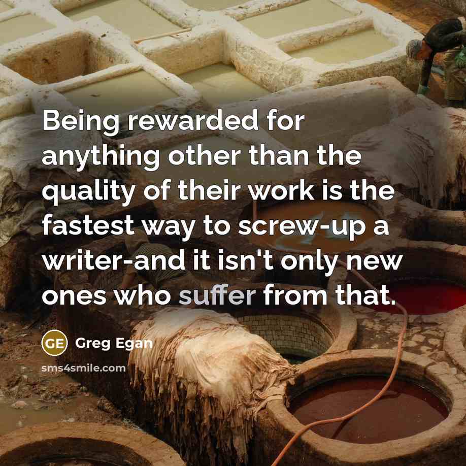 “Being rewarded for anything other than the quality of their work is the fastest way to screw-up a writer-and it isn't only new ones who suffer from that.” quote by Greg Egan