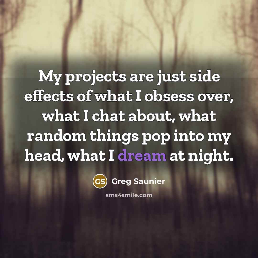 “My projects are just side effects of what I obsess over, what I chat about, what random things pop into my head, what I dream at night.” quote by Greg Saunier