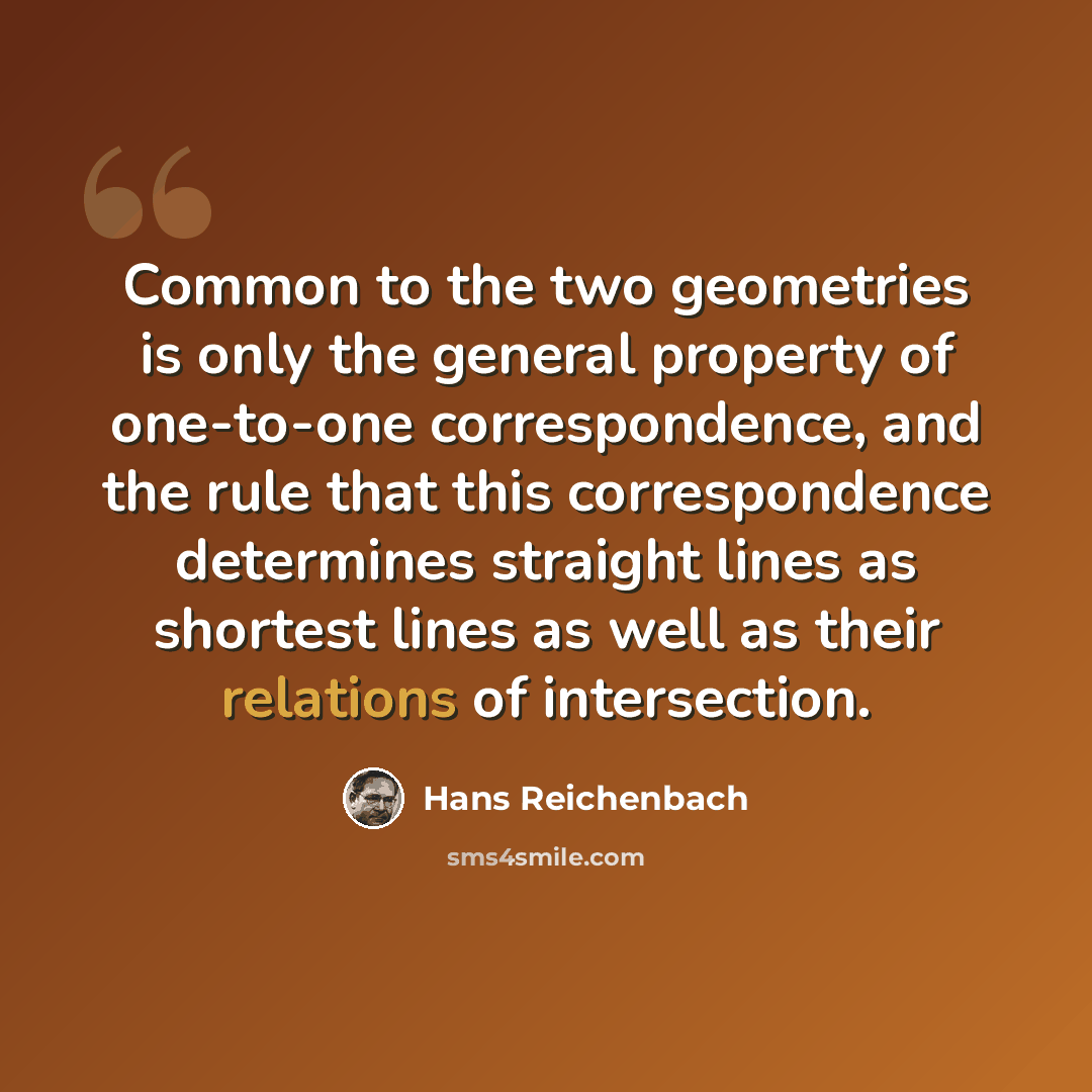 “Common to the two geometries is only the general property of one-to-one correspondence, and the rule that this correspondence determines straight lines as shortest lines as well as their relations of intersection.” quote by Hans Reichenbach