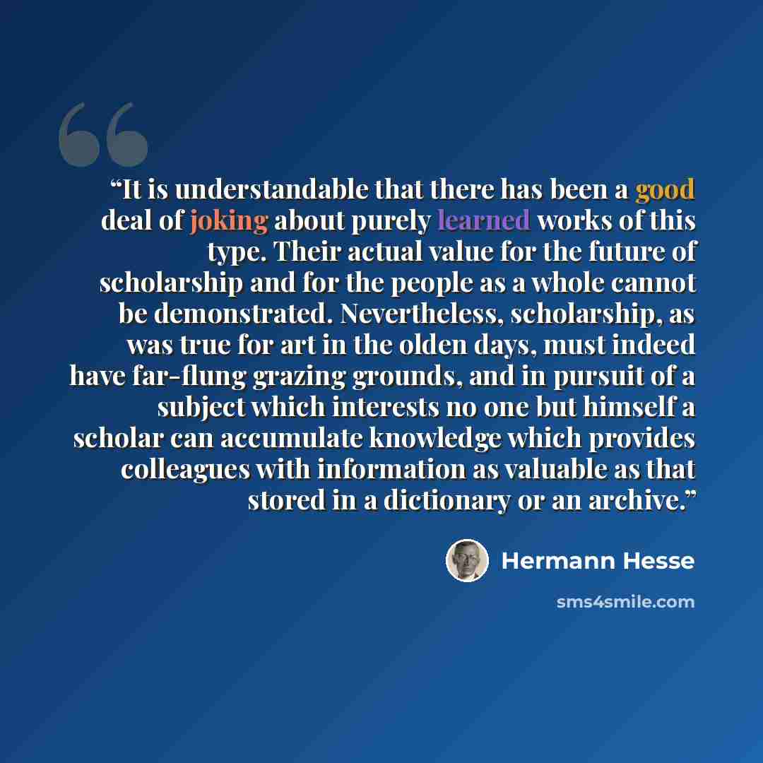 “It is understandable that there has been a good deal of joking about purely learned works of this type. Their actual value for the future of scholarship and for the people as a whole cannot be demonstrated. Nevertheless, scholarship, as was true for art in the olden days, must indeed have…” quote by Hermann Hesse