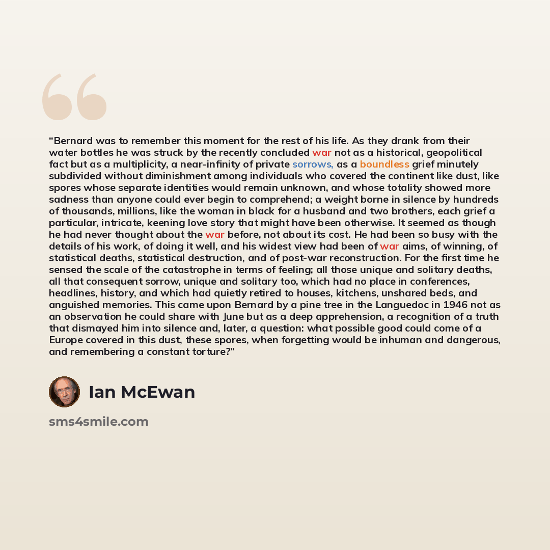 “Bernard was to remember this moment for the rest of his life. As they drank from their water bottles he was struck by the recently concluded war not as a historical, geopolitical fact but as a multiplicity, a near-infinity of private sorrows, as a boundless grief minutely subdivided without…” quote by Ian McEwan
