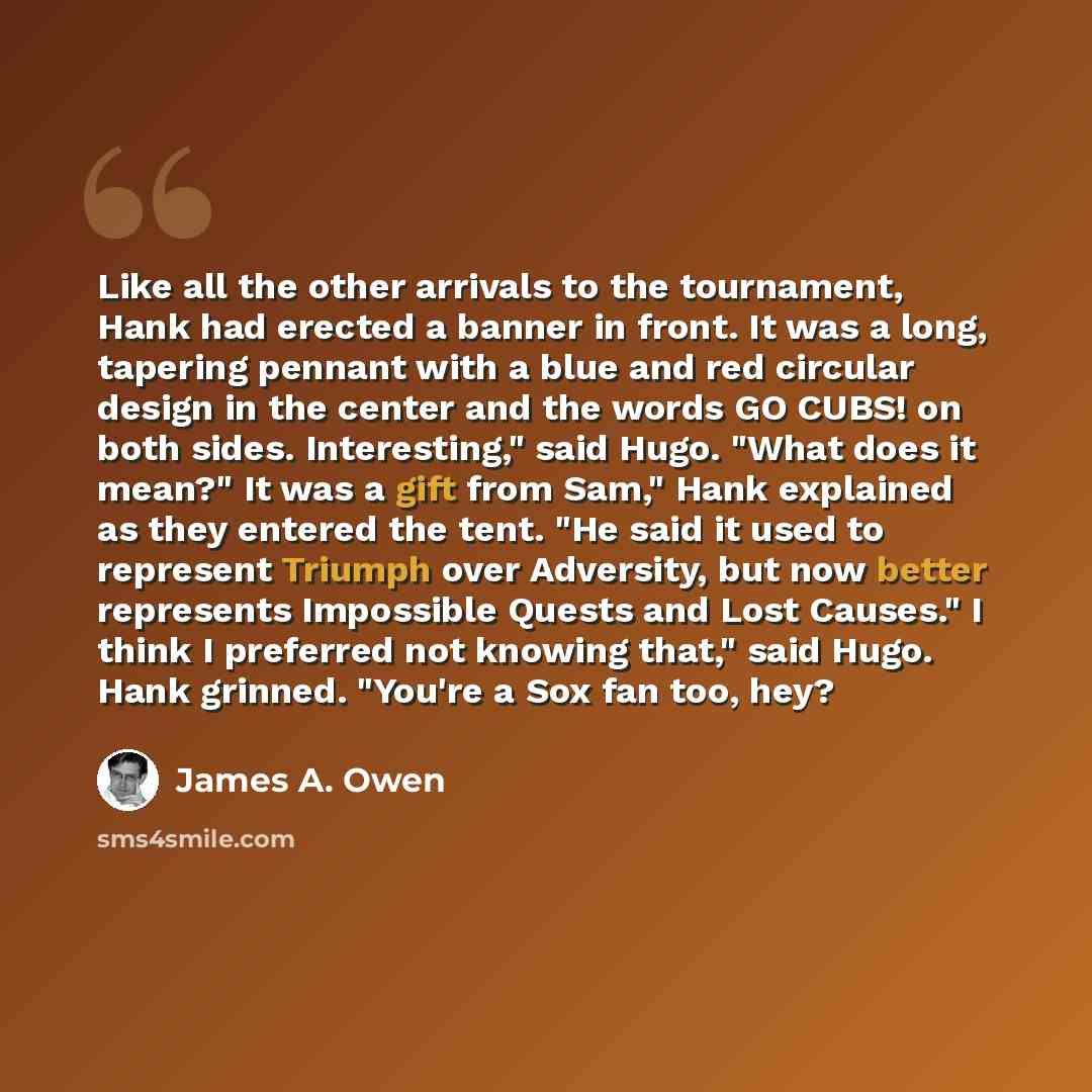 “Like all the other arrivals to the tournament, Hank had erected a banner in front. It was a long, tapering pennant with a blue and red circular design in the center and the words GO CUBS! on both sides. Interesting," said Hugo. "What does it mean?" It was a gift from Sam," Hank explained as they…” quote by James A. Owen