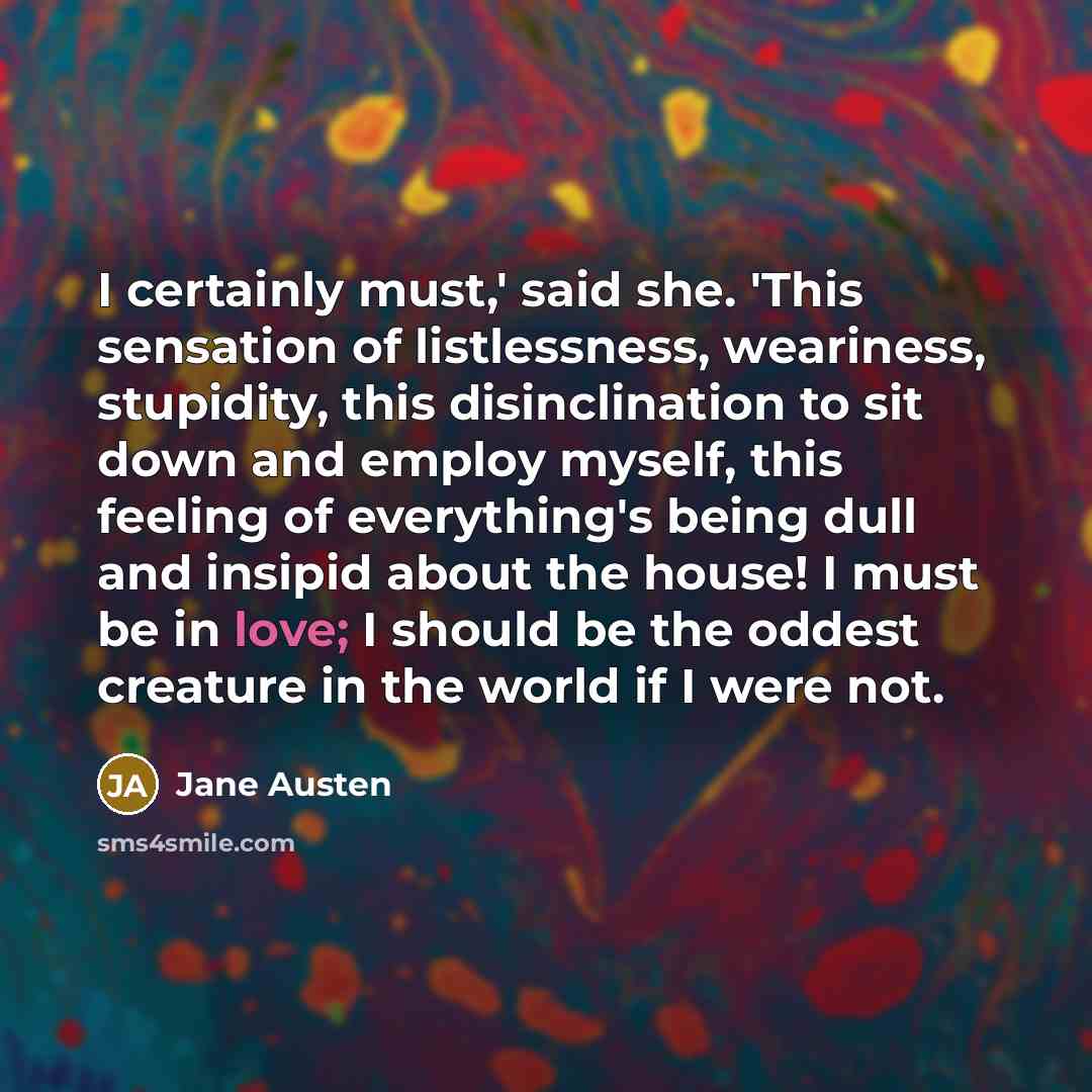 “I certainly must,' said she. 'This sensation of listlessness, weariness, stupidity, this disinclination to sit down and employ myself, this feeling of everything's being dull and insipid about the house! I must be in love; I should be the oddest creature in the world if I were not.” quote by Jane Austen