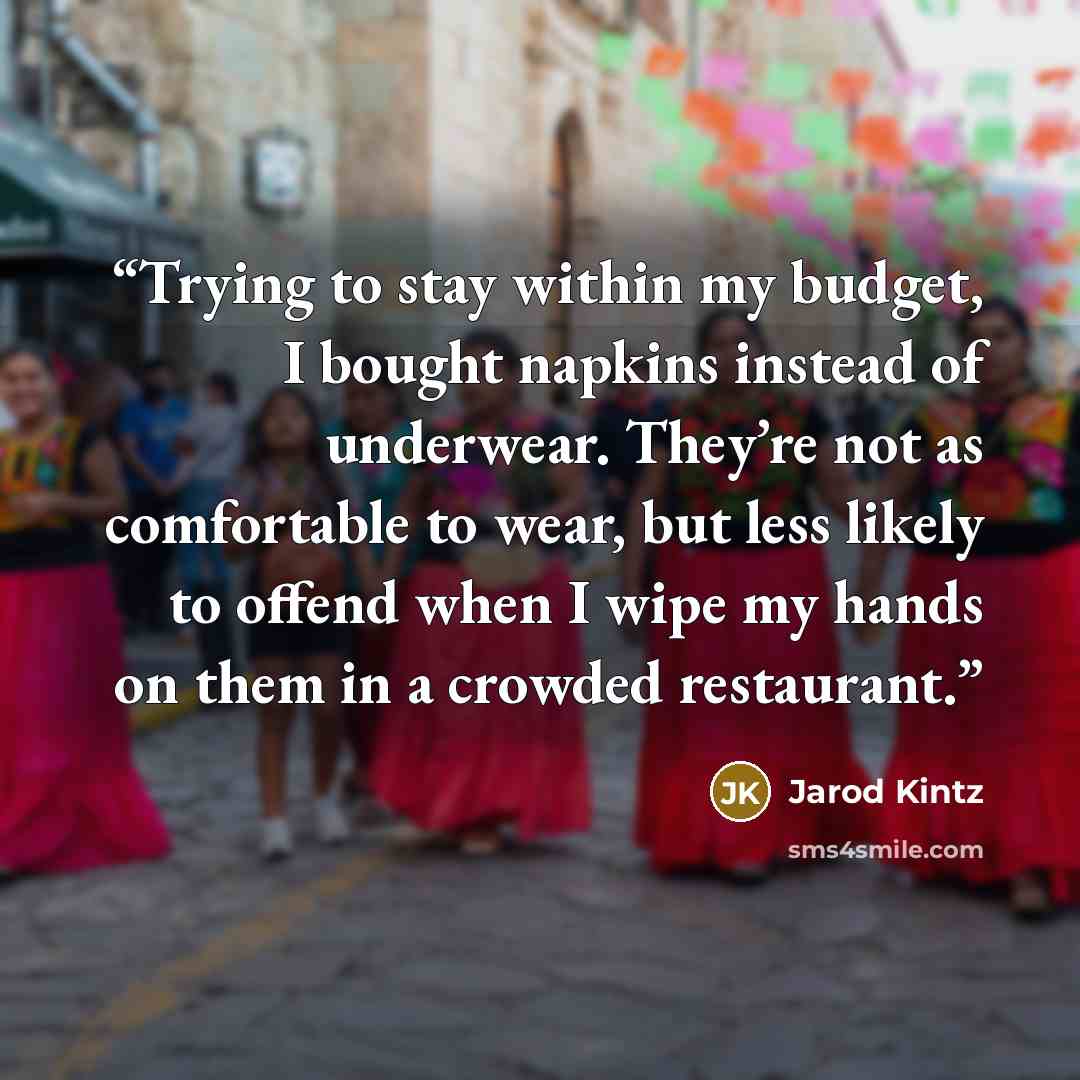 “Trying to stay within my budget, I bought napkins instead of underwear. They’re not as comfortable to wear, but less likely to offend when I wipe my hands on them in a crowded restaurant.” quote by Jarod Kintz