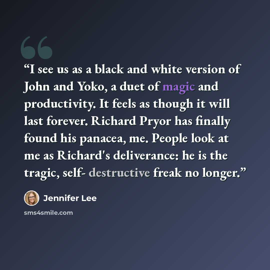 “I see us as a black and white version of John and Yoko, a duet of magic and productivity. It feels as though it will last forever. Richard Pryor has finally found his panacea, me. People look at me as Richard's deliverance: he is the tragic, self- destructive freak no longer.” quote by Jennifer Lee