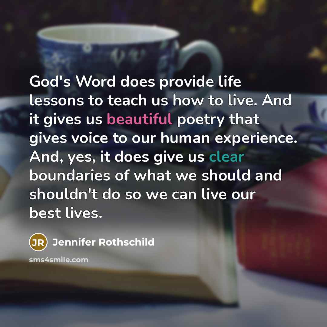 “God's Word does provide life lessons to teach us how to live. And it gives us beautiful poetry that gives voice to our human experience. And, yes, it does give us clear boundaries of what we should and shouldn't do so we can live our best lives.” quote by Jennifer Rothschild
