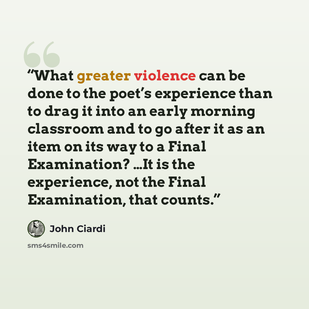 “What greater violence can be done to the poet’s experience than to drag it into an early morning classroom and to go after it as an item on its way to a Final Examination? …It is the experience, not the Final Examination, that counts.” quote by John Ciardi