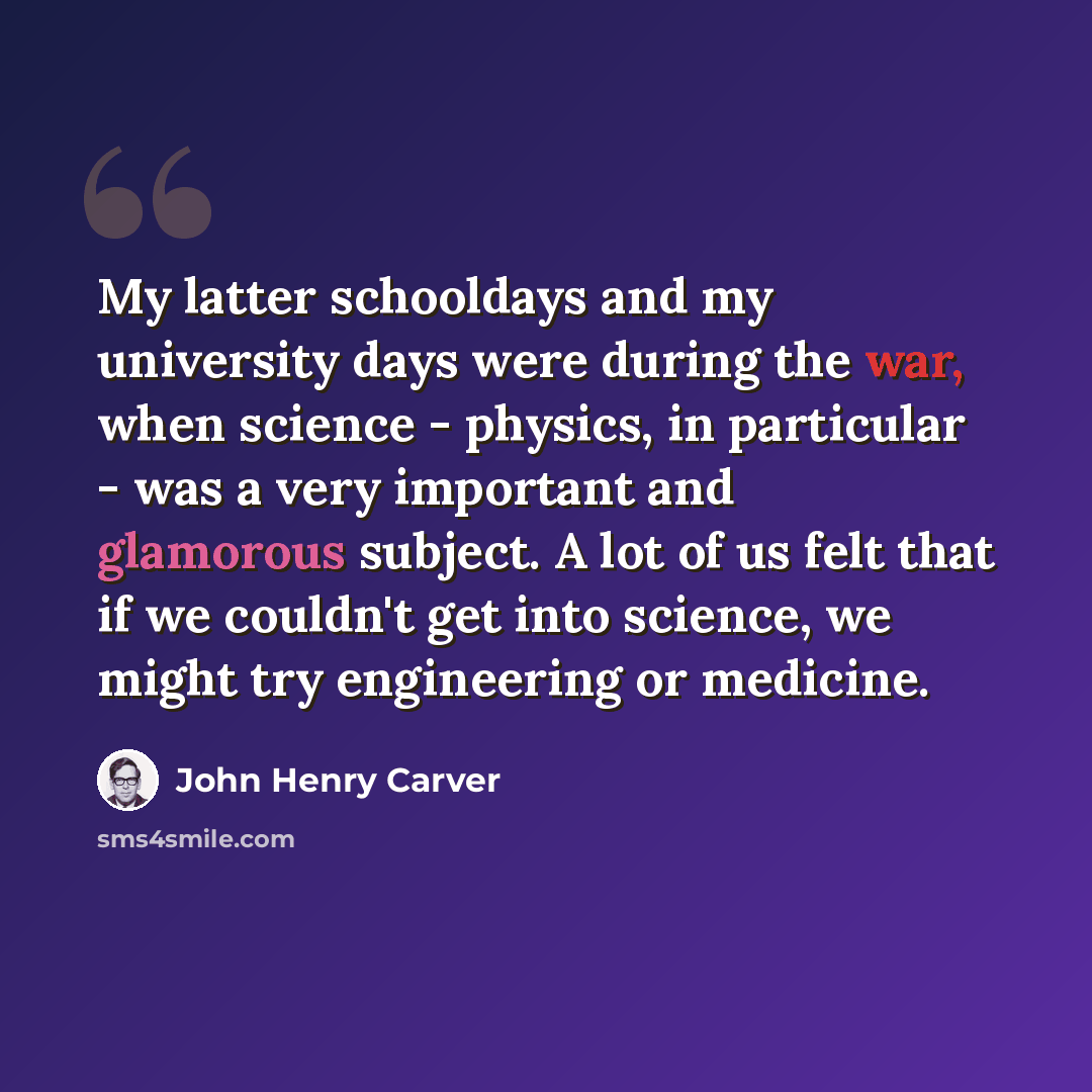 “My latter schooldays and my university days were during the war, when science - physics, in particular - was a very important and glamorous subject. A lot of us felt that if we couldn't get into science, we might try engineering or medicine.” quote by John Henry Carver