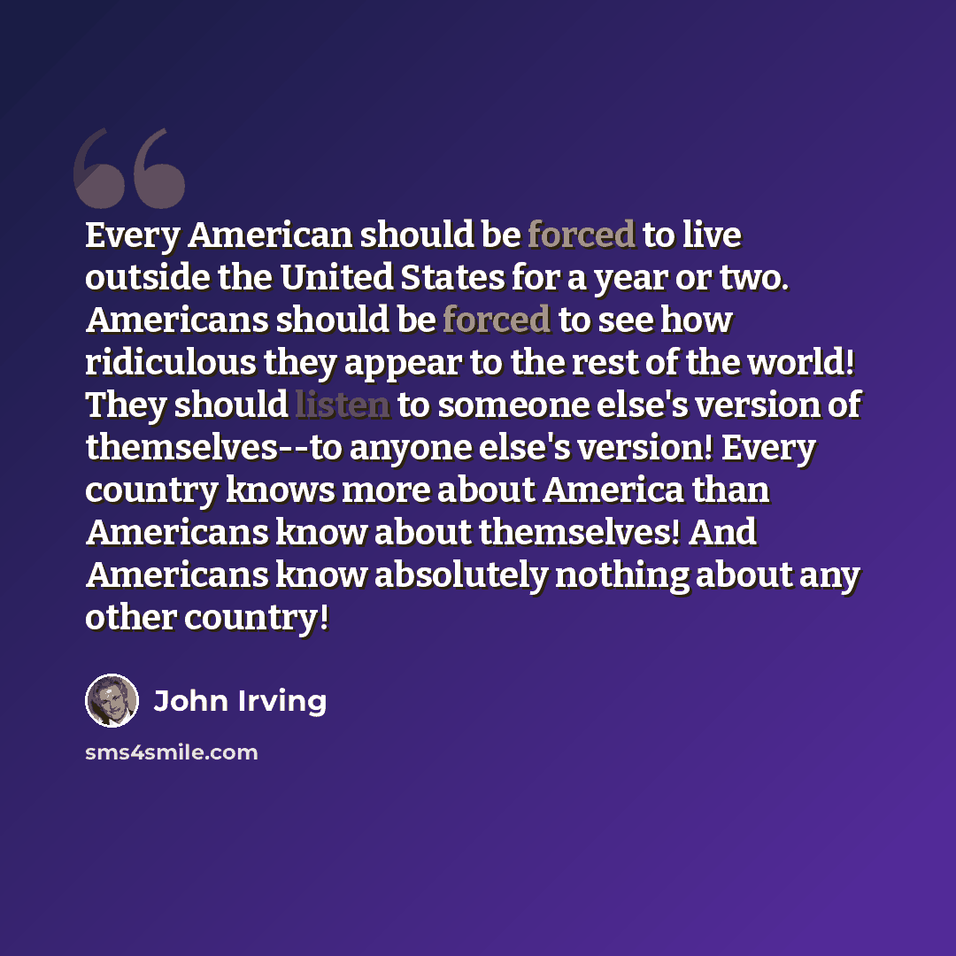 “Every American should be forced to live outside the United States for a year or two. Americans should be forced to see how ridiculous they appear to the rest of the world! They should listen to someone else's version of themselves--to anyone else's version! Every country knows more about America…” quote by John Irving