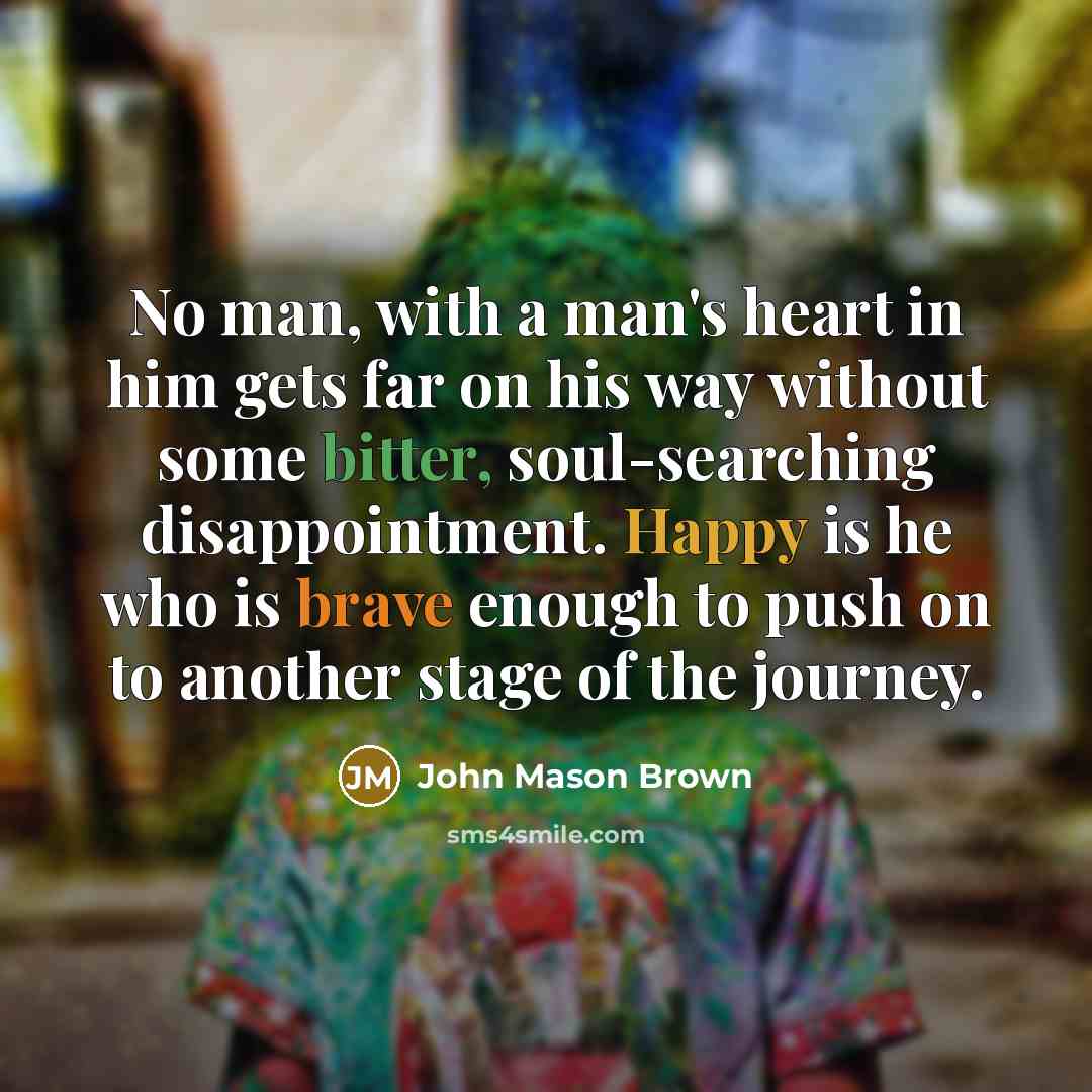 “No man, with a man's heart in him gets far on his way without some bitter, soul-searching disappointment. Happy is he who is brave enough to push on to another stage of the journey.” quote by John Mason Brown