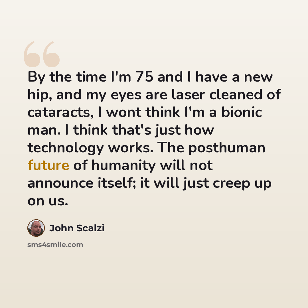 “By the time I'm 75 and I have a new hip, and my eyes are laser cleaned of cataracts, I wont think I'm a bionic man. I think that's just how technology works. The posthuman future of humanity will not announce itself; it will just creep up on us.” quote by John Scalzi