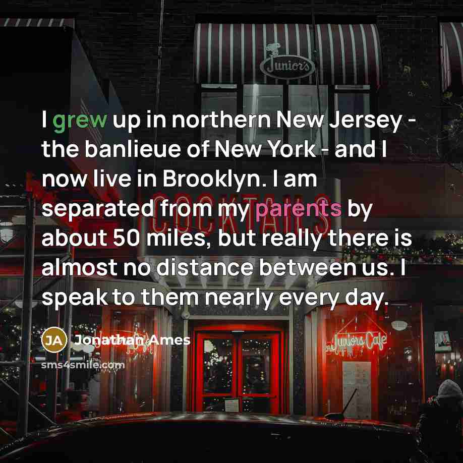 “I grew up in northern New Jersey - the banlieue of New York - and I now live in Brooklyn. I am separated from my parents by about 50 miles, but really there is almost no distance between us. I speak to them nearly every day.” quote by Jonathan Ames