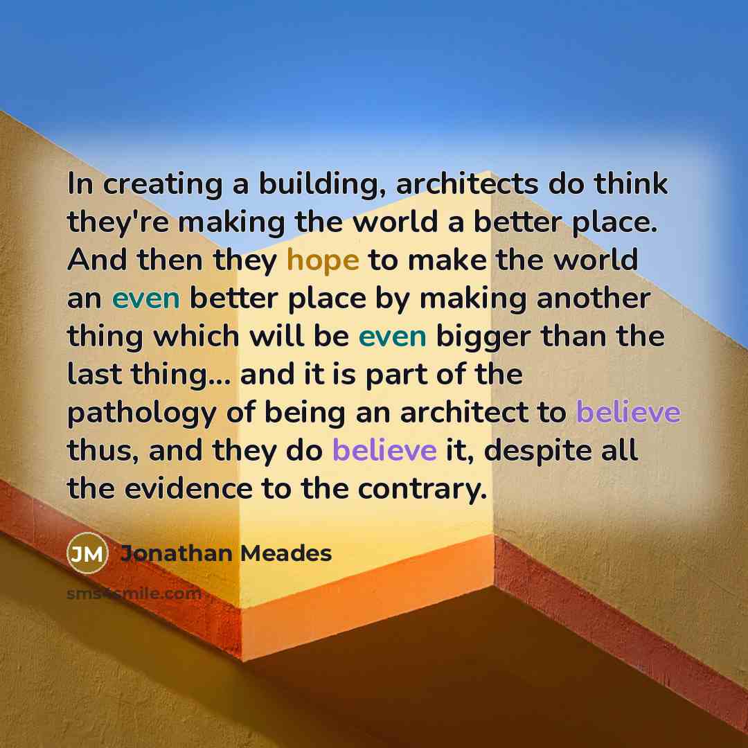 “In creating a building, architects do think they're making the world a better place. And then they hope to make the world an even better place by making another thing which will be even bigger than the last thing... and it is part of the pathology of being an architect to believe thus, and they do…” quote by Jonathan Meades
