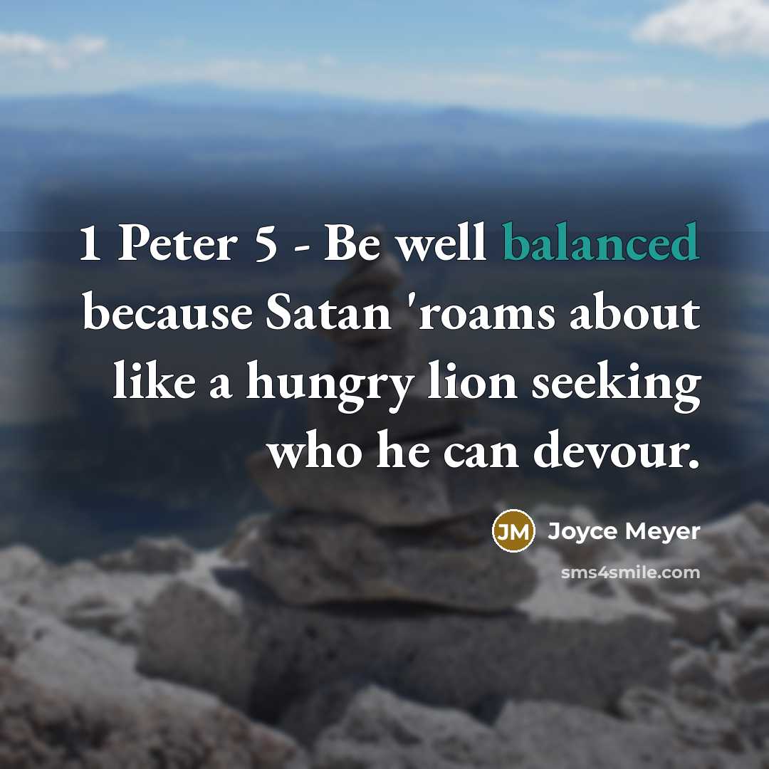 “1 Peter 5 - Be well balanced because Satan 'roams about like a hungry lion seeking who he can devour.” quote by Joyce Meyer