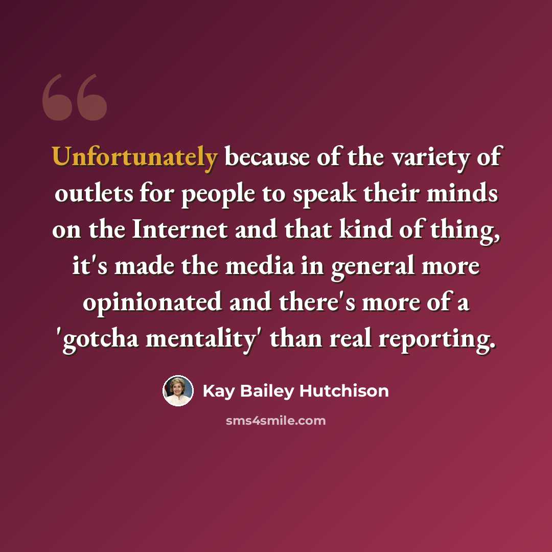 “Unfortunately because of the variety of outlets for people to speak their minds on the Internet and that kind of thing, it's made the media in general more opinionated and there's more of a 'gotcha mentality' than real reporting.” quote by Kay Bailey Hutchison