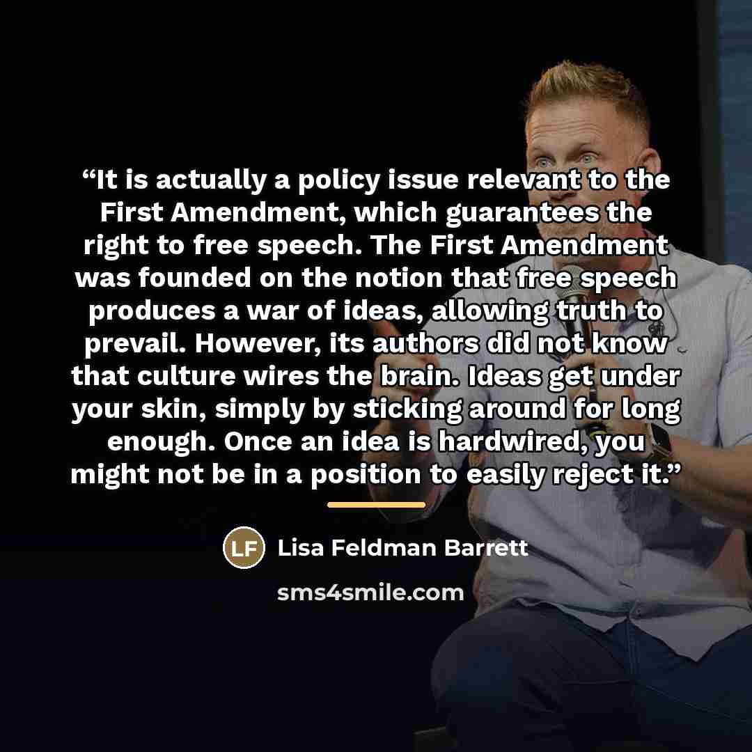 “It is actually a policy issue relevant to the First Amendment, which guarantees the right to free speech. The First Amendment was founded on the notion that free speech produces a war of ideas, allowing truth to prevail. However, its authors did not know that culture wires the brain. Ideas get…” quote by Lisa Feldman Barrett