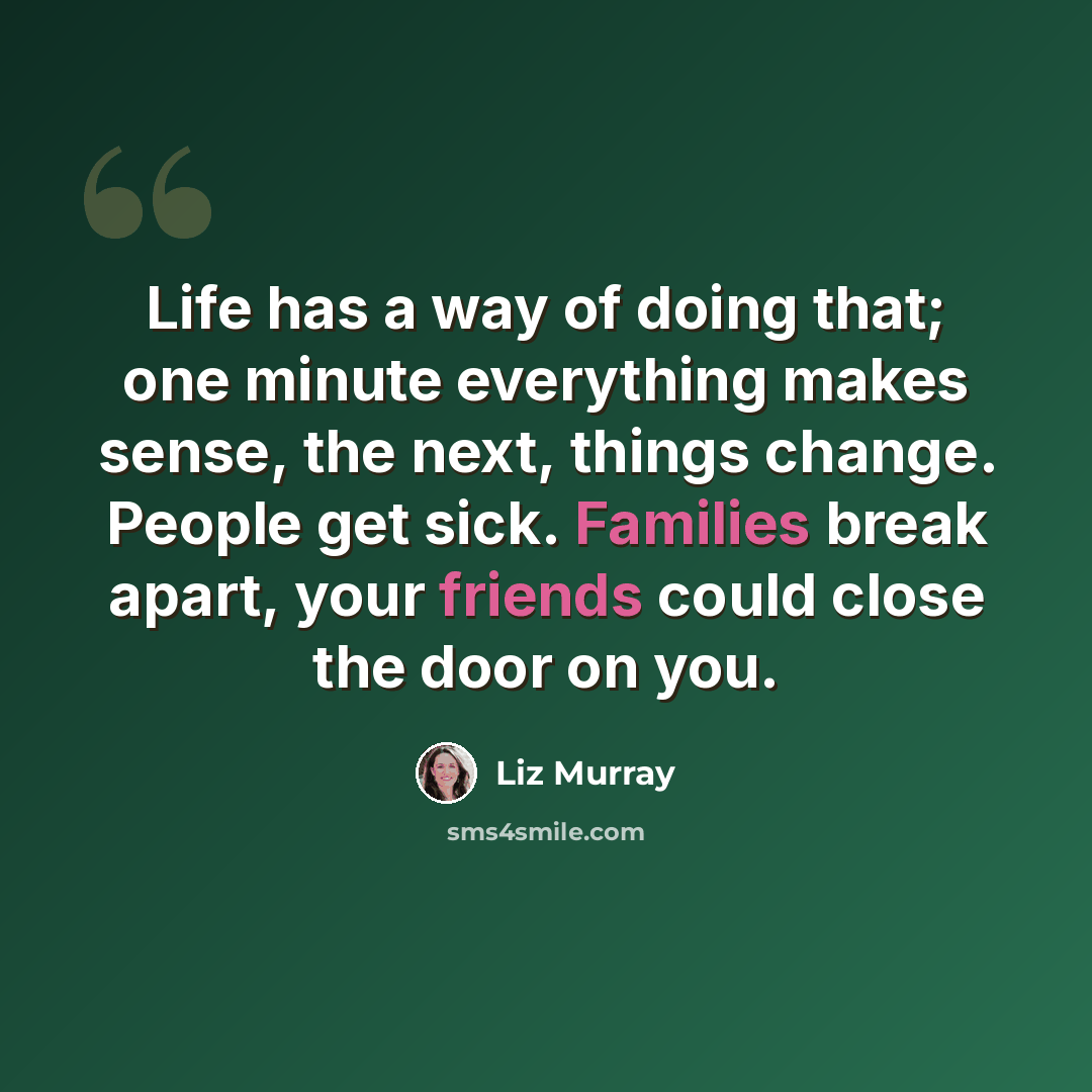 “Life has a way of doing that; one minute everything makes sense, the next, things change. People get sick. Families break apart, your friends could close the door on you.” quote by Liz Murray