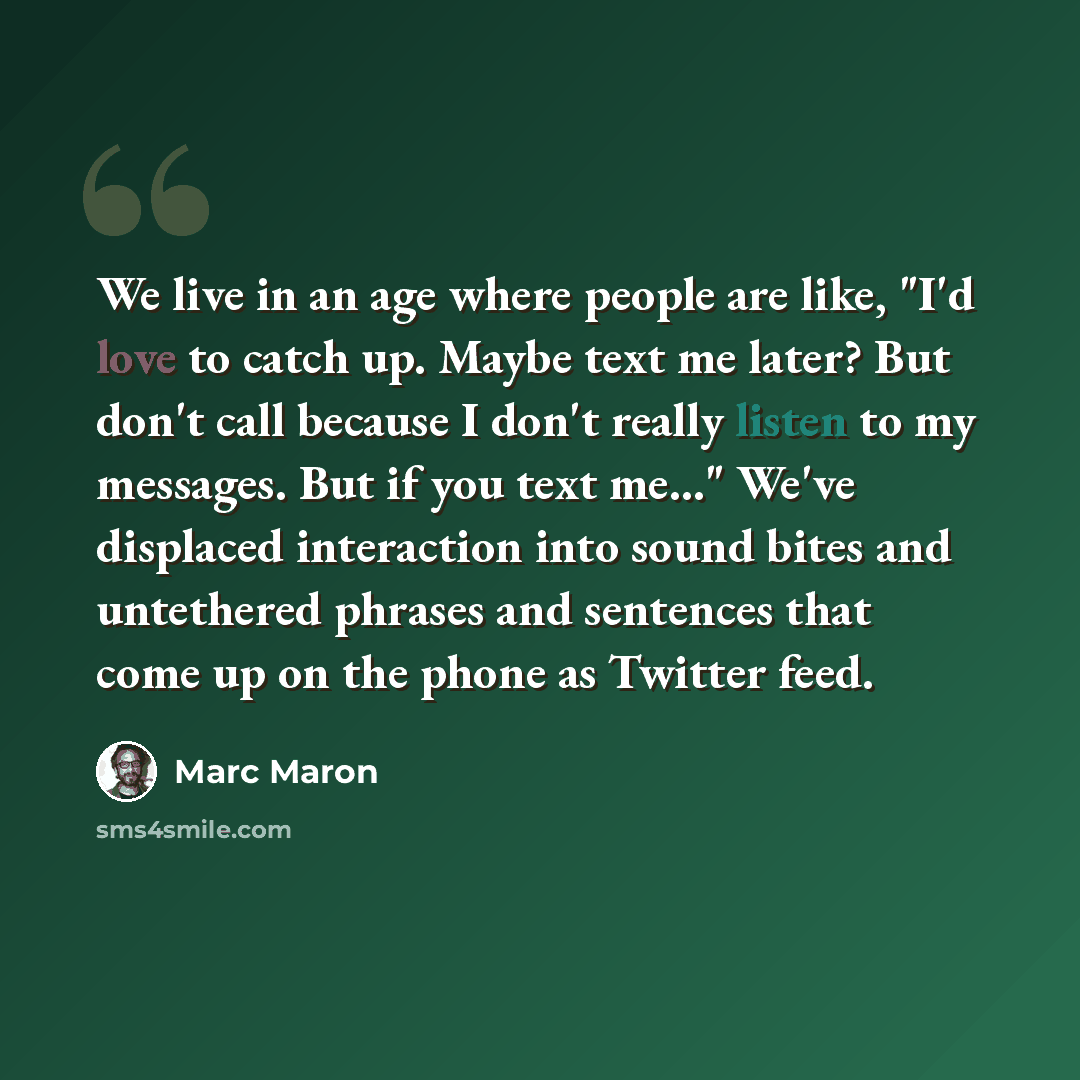 “We live in an age where people are like, "I'd love to catch up. Maybe text me later? But don't call because I don't really listen to my messages. But if you text me..." We've displaced interaction into sound bites and untethered phrases and sentences that come up on the phone as Twitter feed.” quote by Marc Maron