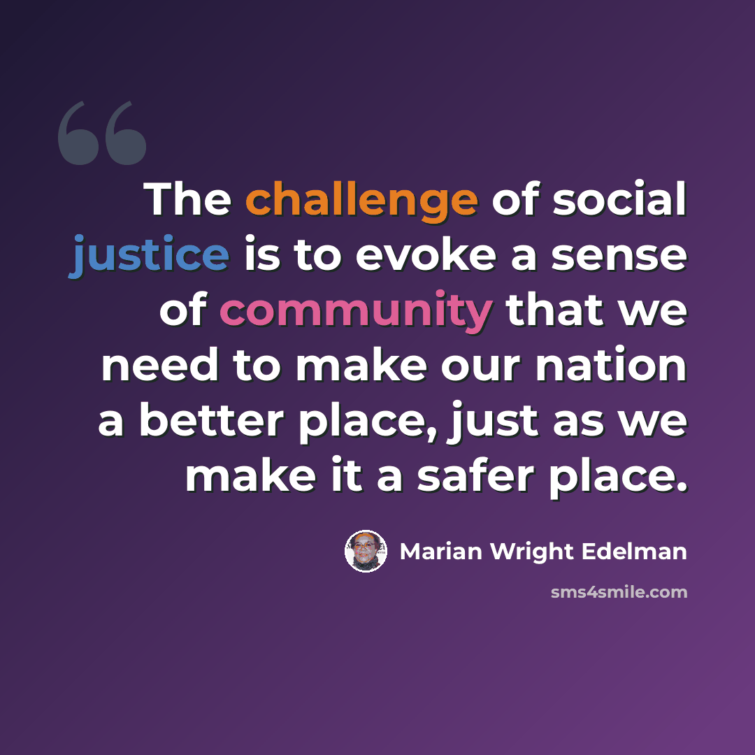 “The challenge of social justice is to evoke a sense of community that we need to make our nation a better place, just as we make it a safer place.” quote by Marian Wright Edelman